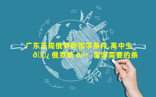 广东正规俄罗斯留学条件,高中生 🌿 俄罗斯 🪴 留学需要的条件